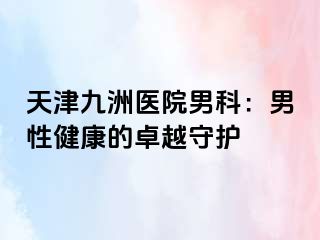 天津九洲医院男科：男性健康的卓越守护