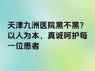 天津九洲医院黑不黑？以人为本，真诚呵护每一位患者