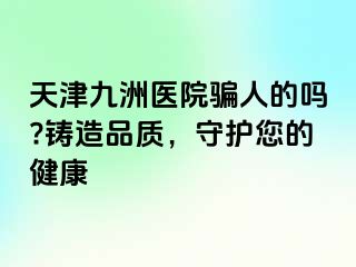 天津九洲医院骗人的吗?铸造品质，守护您的健康
