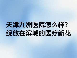 天津九洲医院怎么样？绽放在滨城的医疗新花