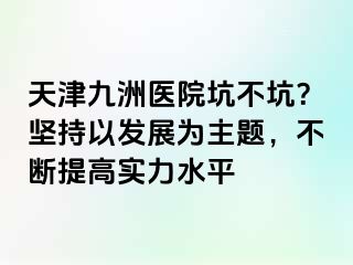 天津九洲医院坑不坑？坚持以发展为主题，不断提高实力水平