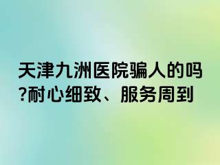 天津九洲医院骗人的吗?耐心细致、服务周到