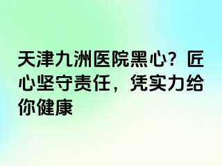 天津九洲医院黑心？匠心坚守责任，凭实力给你健康