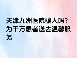 天津九洲医院骗人吗？为千万患者送去温馨服务