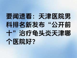 要闻速看：天津医院男科排名新发布“公开前十”治疗龟头炎天津哪个医院好？