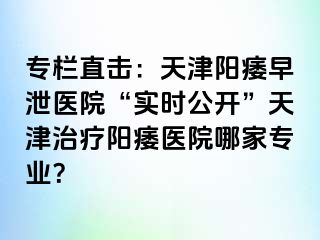 专栏直击：天津阳痿早泄医院“实时公开”天津治疗阳痿医院哪家专业？
