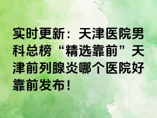 实时更新：天津医院男科总榜“精选靠前”天津前列腺炎哪个医院好靠前发布！