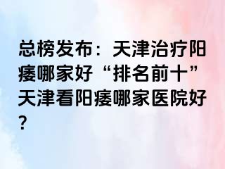 总榜发布：天津治疗阳痿哪家好“排名前十”天津看阳痿哪家医院好？
