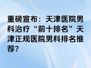 重磅宣布：天津医院男科治疗“前十排名”天津正规医院男科排名推荐？