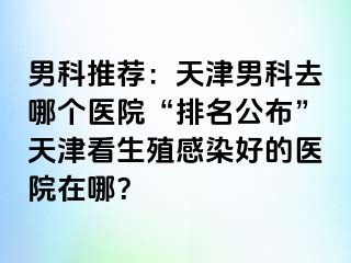 男科推荐：天津男科去哪个医院“排名公布”天津看生殖感染好的医院在哪？