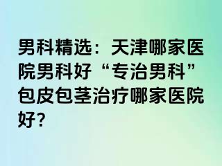 男科精选：天津哪家医院男科好“专治男科”包皮包茎治疗哪家医院好？