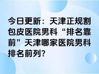 今日更新：天津正规割包皮医院男科“排名靠前”天津哪家医院男科排名前列？
