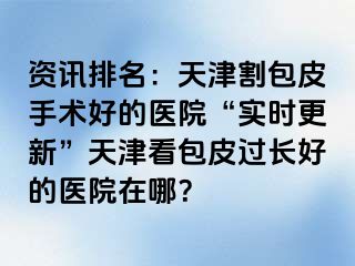 资讯排名：天津割包皮手术好的医院“实时更新”天津看包皮过长好的医院在哪？