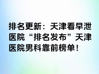 排名更新：天津看早泄医院“排名发布”天津医院男科靠前榜单！