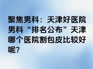 聚焦男科：天津好医院男科“排名公布”天津哪个医院割包皮比较好呢？