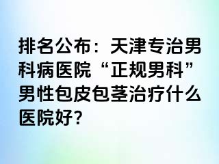 排名公布：天津专治男科病医院“正规男科”男性包皮包茎治疗什么医院好？
