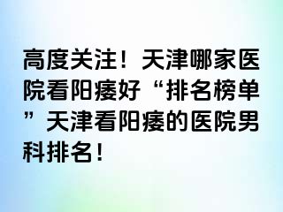 高度关注！天津哪家医院看阳痿好“排名榜单”天津看阳痿的医院男科排名！