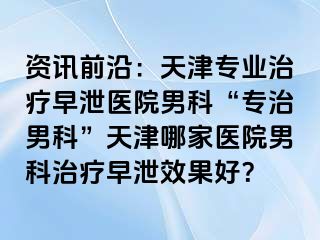 资讯前沿：天津专业治疗早泄医院男科“专治男科”天津哪家医院男科治疗早泄效果好？