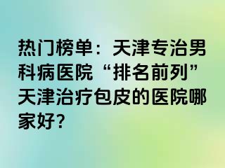 热门榜单：天津专治男科病医院“排名前列”天津治疗包皮的医院哪家好？