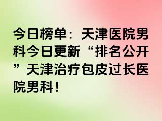 今日榜单：天津医院男科今日更新“排名公开”天津治疗包皮过长医院男科！