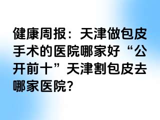 健康周报：天津做包皮手术的医院哪家好“公开前十”天津割包皮去哪家医院？