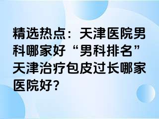 精选热点：天津医院男科哪家好“男科排名”天津治疗包皮过长哪家医院好？