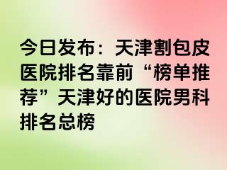 今日发布：天津割包皮医院排名靠前“榜单推荐”天津好的医院男科排名总榜