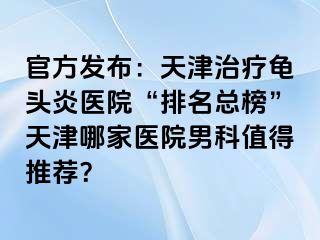 官方发布：天津治疗龟头炎医院“排名总榜”天津哪家医院男科值得推荐？