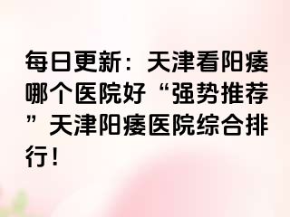 每日更新：天津看阳痿哪个医院好“强势推荐”天津阳痿医院综合排行！