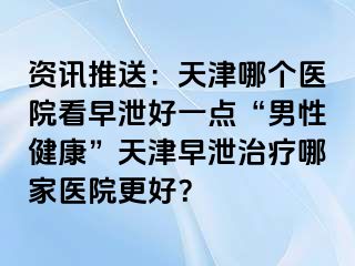 资讯推送：天津哪个医院看早泄好一点“男性健康”天津早泄治疗哪家医院更好？