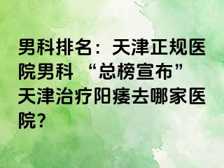 男科排名：天津正规医院男科 “总榜宣布”天津治疗阳痿去哪家医院？