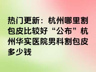 热门更新：杭州哪里割包皮比较好“公布”杭州华实医院男科割包皮多少钱