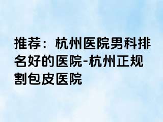 推荐：杭州医院男科排名好的医院-杭州正规割包皮医院