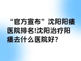 “官方宣布”沈阳阳痿医院排名!沈阳治疗阳痿去什么医院好?