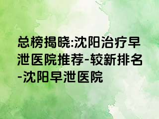 总榜揭晓:沈阳治疗早泄医院推荐-较新排名-沈阳早泄医院