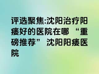 评选聚焦:沈阳治疗阳痿好的医院在哪 “重磅推荐” 沈阳阳痿医院