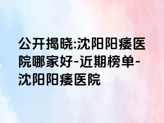 公开揭晓:沈阳阳痿医院哪家好-近期榜单-沈阳阳痿医院