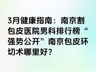 3月健康指南：南京割包皮医院男科排行榜“强势公开”南京包皮环切术哪里好？