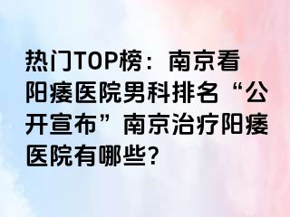 热门TOP榜：南京看阳痿医院男科排名“公开宣布”南京治疗阳痿医院有哪些？