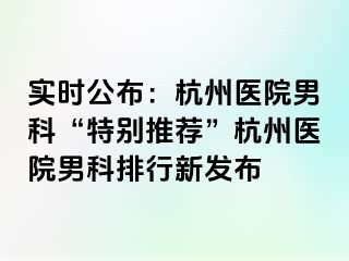 实时公布：杭州医院男科“特别推荐”杭州医院男科排行新发布