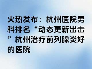 火热发布：杭州医院男科排名“动态更新出击”杭州治疗前列腺炎好的医院