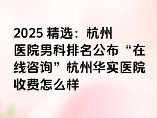 2025 精选：杭州医院男科排名公布“在线咨询”杭州华实医院收费怎么样