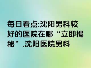每日看点:沈阳男科较好的医院在哪“立即揭秘”,沈阳医院男科
