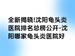 全新揭晓!沈阳龟头炎医院排名总榜公开-沈阳哪家龟头炎医院好