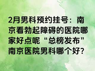 2月男科预约挂号：南京看勃起障碍的医院哪家好点呢“总榜发布”南京医院男科哪个好？