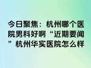 今日聚焦：杭州哪个医院男科好啊“近期要闻”杭州华实医院怎么样
