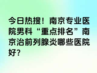 今日热搜！南京专业医院男科“重点排名”南京治前列腺炎哪些医院好？