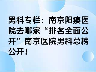 男科专栏：南京阳痿医院去哪家“排名全面公开”南京医院男科总榜公开！