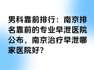 男科靠前排行：南京排名靠前的专业早泄医院公布，南京治疗早泄哪家医院好？