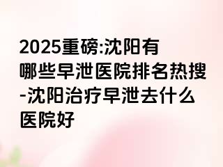 2025重磅:沈阳有哪些早泄医院排名热搜-沈阳治疗早泄去什么医院好
